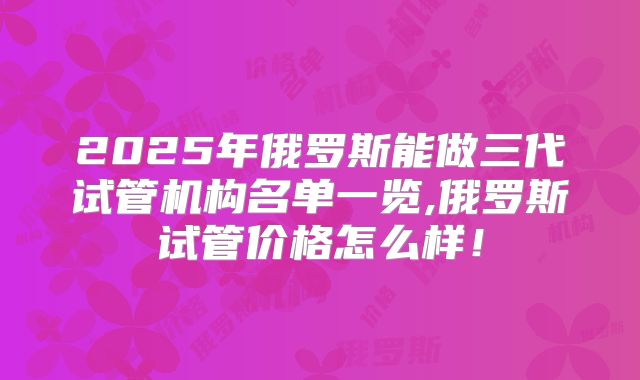 2025年俄罗斯能做三代试管机构名单一览,俄罗斯试管价格怎么样！