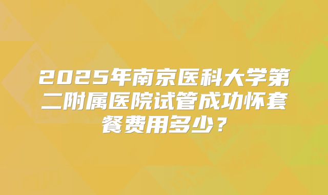 2025年南京医科大学第二附属医院试管成功怀套餐费用多少？