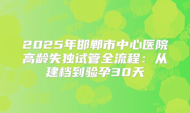 2025年邯郸市中心医院高龄失独试管全流程:从建档到验孕30天