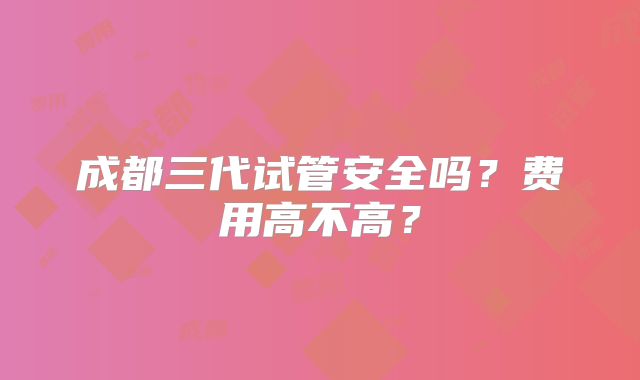 成都三代试管安全吗？费用高不高？