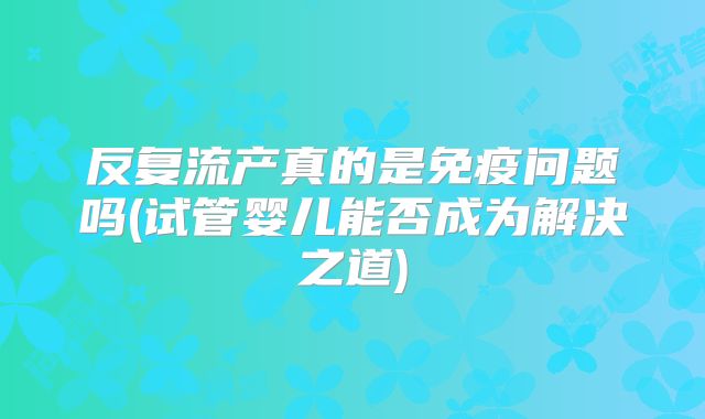 反复流产真的是免疫问题吗(试管婴儿能否成为解决之道)
