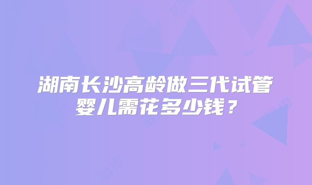 湖南长沙高龄做三代试管婴儿需花多少钱?