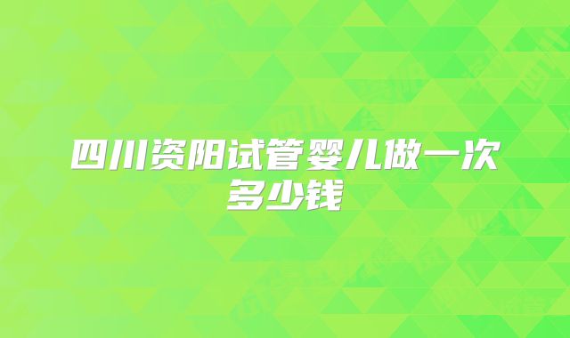四川资阳试管婴儿做一次多少钱