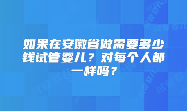 如果在安徽省做需要多少钱试管婴儿？对每个人都一样吗？