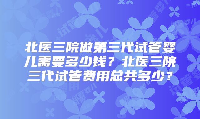 北医三院做第三代试管婴儿需要多少钱？北医三院三代试管费用总共多少？