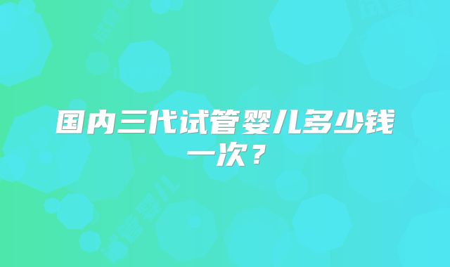 国内三代试管婴儿多少钱一次？