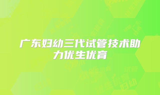 广东妇幼三代试管技术助力优生优育