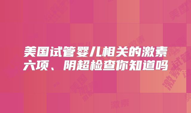 美国试管婴儿相关的激素六项、阴超检查你知道吗
