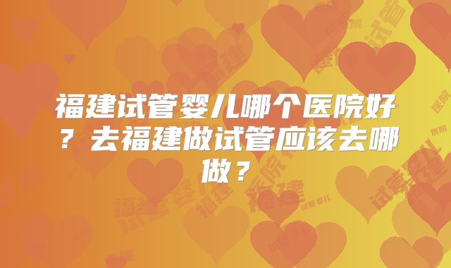 福建试管婴儿哪个医院好?去福建做试管应该去哪做?