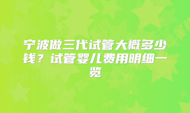 宁波做三代试管大概多少钱?试管婴儿费用明细一览