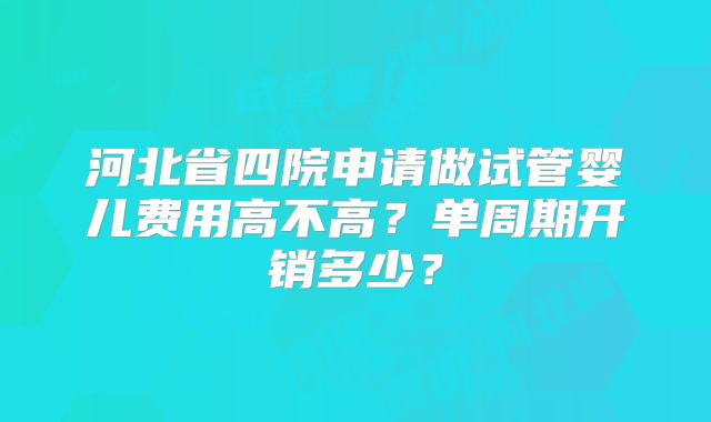 河北省四院申请做试管婴儿费用高不高?单周期开销多少?