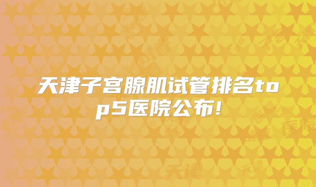 天津子宫腺肌试管排名top5医院公布!