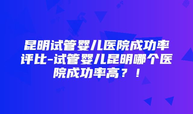 昆明试管婴儿医院成功率评比-试管婴儿昆明哪个医院成功率高？！