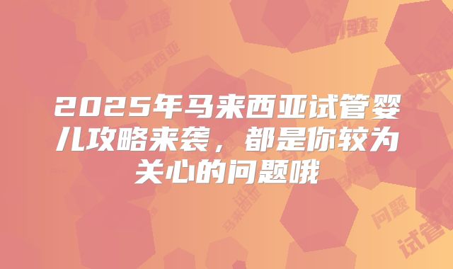 2025年马来西亚试管婴儿攻略来袭，都是你较为关心的问题哦