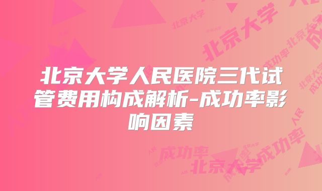 北京大学人民医院三代试管费用构成解析-成功率影响因素