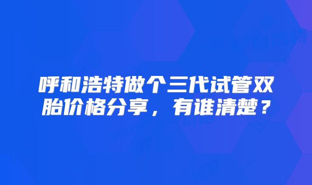 呼和浩特做个三代试管双胎价格分享，有谁清楚？