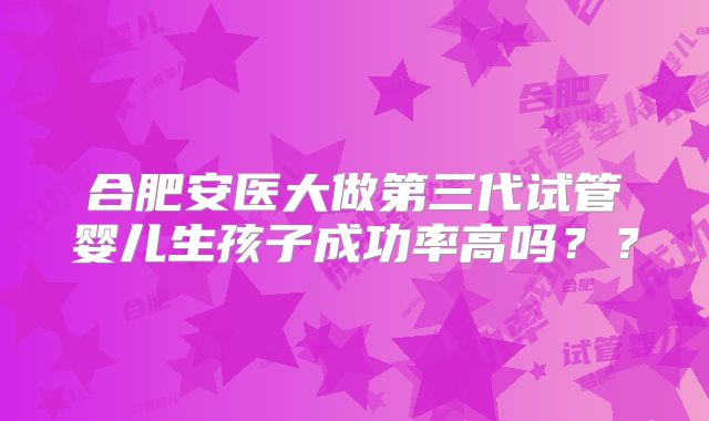 合肥安医大做第三代试管婴儿生孩子成功率高吗？？