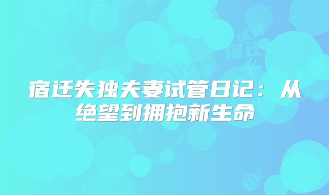 宿迁失独夫妻试管日记:从绝望到拥抱新生命