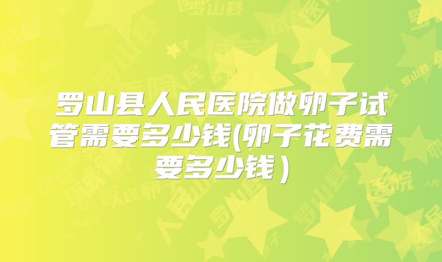 罗山县人民医院做卵子试管需要多少钱(卵子花费需要多少钱）
