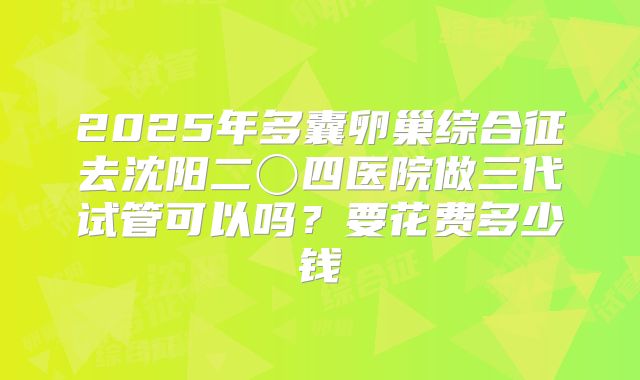 2025年多囊卵巢综合征去沈阳二〇四医院做三代试管可以吗?要花费多少钱