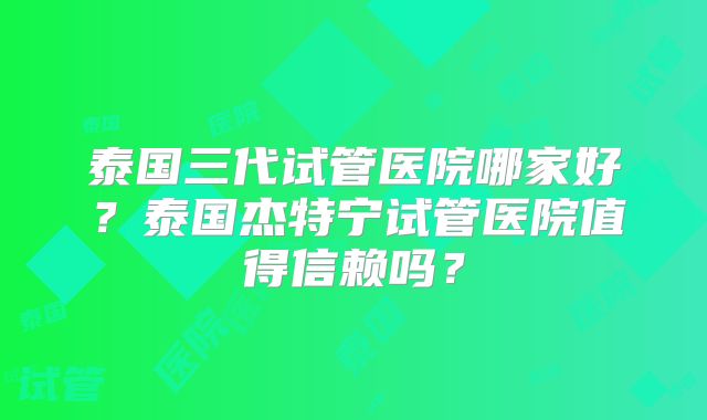泰国三代试管医院哪家好？泰国杰特宁试管医院值得信赖吗？