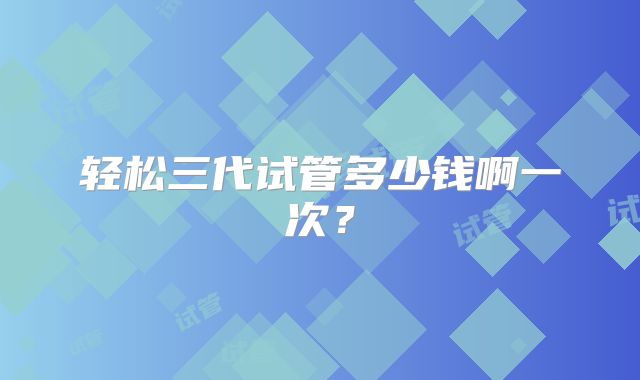 轻松三代试管多少钱啊一次？