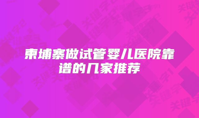 柬埔寨做试管婴儿医院靠谱的几家推荐