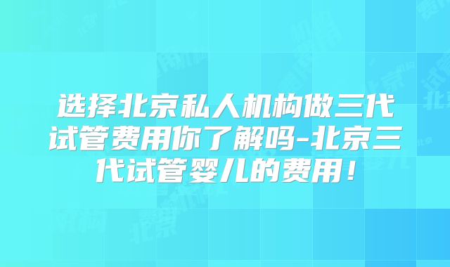 选择北京私人机构做三代试管费用你了解吗-北京三代试管婴儿的费用！
