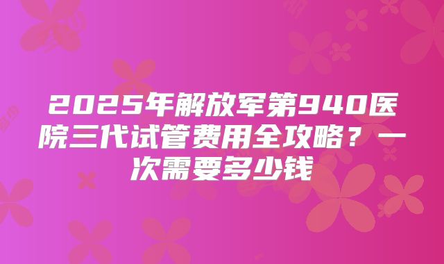 2025年解放军第940医院三代试管费用全攻略？一次需要多少钱