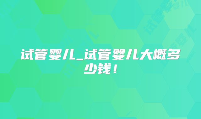 试管婴儿_试管婴儿大概多少钱！