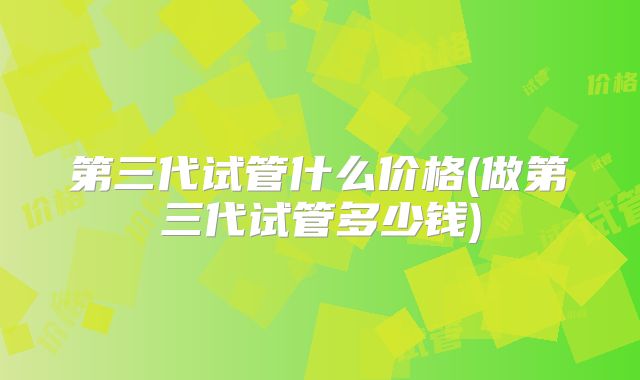 第三代试管什么价格(做第三代试管多少钱)