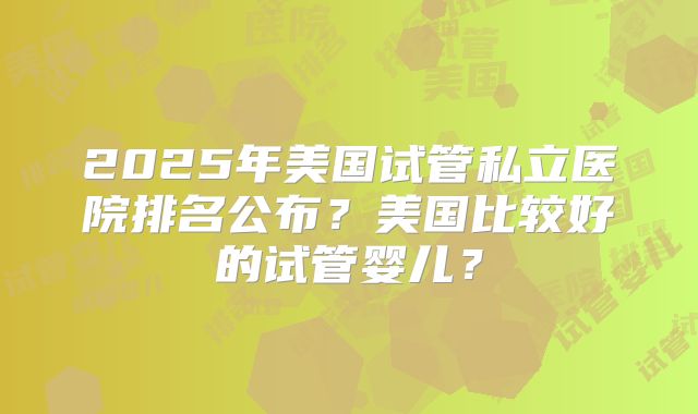 2025年美国试管私立医院排名公布？美国比较好的试管婴儿？