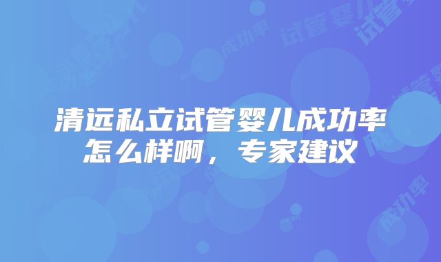 清远私立试管婴儿成功率怎么样啊，专家建议