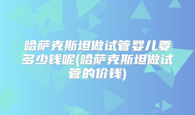 哈萨克斯坦做试管婴儿要多少钱呢(哈萨克斯坦做试管的价钱)