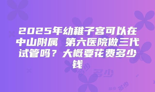 2025年幼稚子宫可以在中山附属 第六医院做三代试管吗？大概要花费多少钱