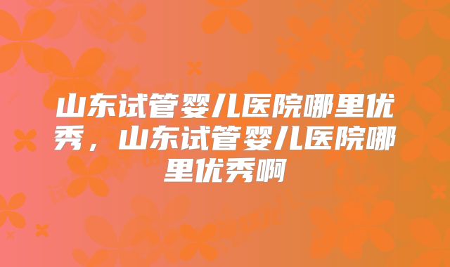 山东试管婴儿医院哪里优秀，山东试管婴儿医院哪里优秀啊
