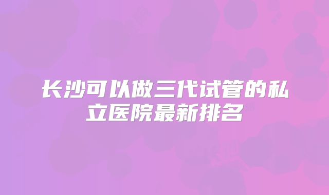 长沙可以做三代试管的私立医院最新排名