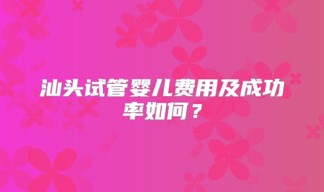 汕头试管婴儿费用及成功率如何?
