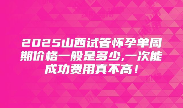 2025山西试管怀孕单周期价格一般是多少,一次能成功费用真不高!