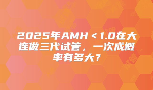 2025年AMH＜1.0在大连做三代试管，一次成概率有多大？