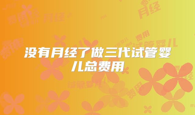 没有月经了做三代试管婴儿总费用