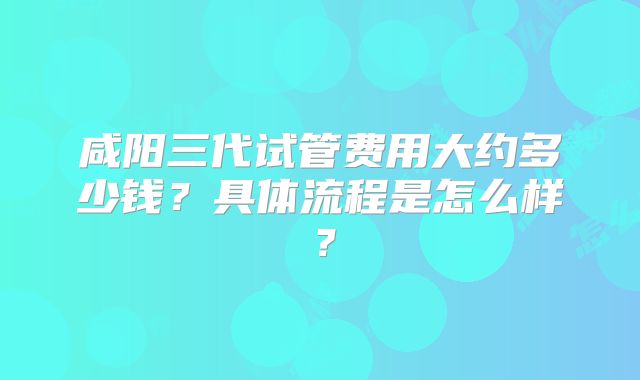 咸阳三代试管费用大约多少钱？具体流程是怎么样？