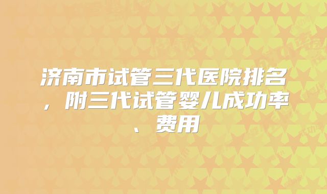 济南市试管三代医院排名，附三代试管婴儿成功率、费用
