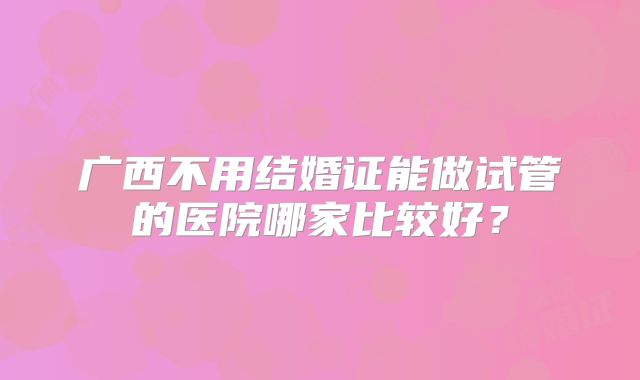 广西不用结婚证能做试管的医院哪家比较好？