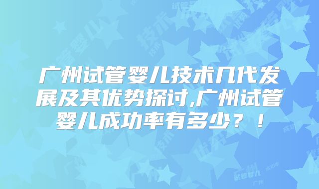 广州试管婴儿技术几代发展及其优势探讨,广州试管婴儿成功率有多少？！
