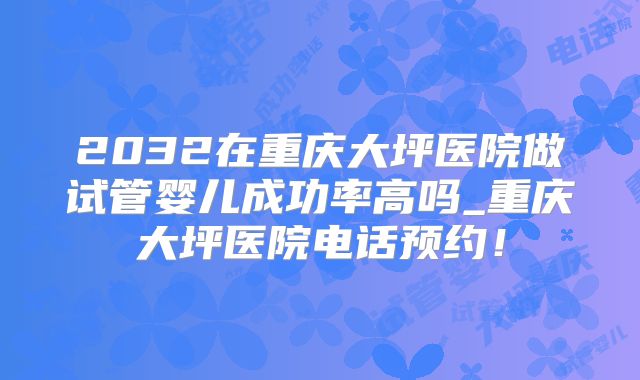 2032在重庆大坪医院做试管婴儿成功率高吗_重庆大坪医院电话预约！