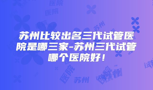 苏州比较出名三代试管医院是哪三家-苏州三代试管哪个医院好!