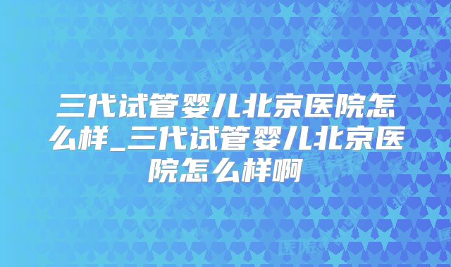 三代试管婴儿北京医院怎么样_三代试管婴儿北京医院怎么样啊
