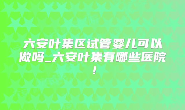 六安叶集区试管婴儿可以做吗_六安叶集有哪些医院！