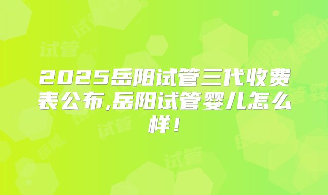 2025岳阳试管三代收费表公布,岳阳试管婴儿怎么样!